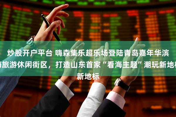 炒股开户平台 嗨森集乐超乐场登陆青岛嘉年华滨海旅游休闲街区，打造山东首家“看海主题”潮玩新地标
