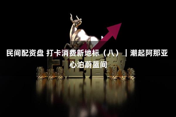 民间配资盘 打卡消费新地标（八）｜潮起阿那亚 心泊蔚蓝间