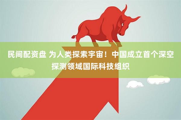 民间配资盘 为人类探索宇宙！中国成立首个深空探测领域国际科技组织