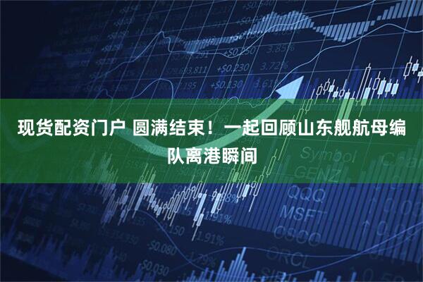 现货配资门户 圆满结束！一起回顾山东舰航母编队离港瞬间