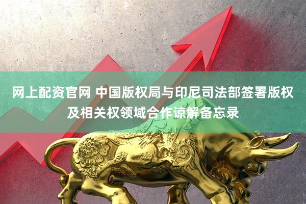 网上配资官网 中国版权局与印尼司法部签署版权及相关权领域合作谅解备忘录