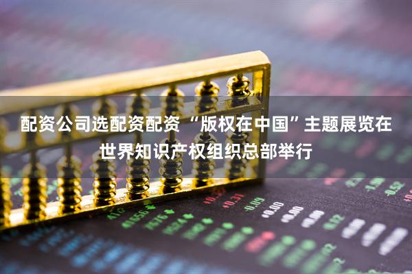 配资公司选配资配资 “版权在中国”主题展览在世界知识产权组织总部举行