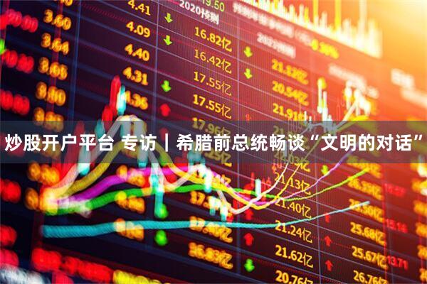 炒股开户平台 专访｜希腊前总统畅谈“文明的对话”