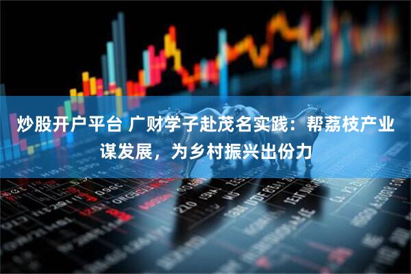 炒股开户平台 广财学子赴茂名实践：帮荔枝产业谋发展，为乡村振兴出份力