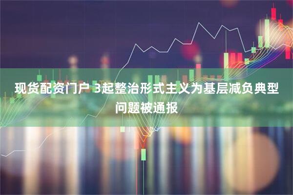 现货配资门户 3起整治形式主义为基层减负典型问题被通报