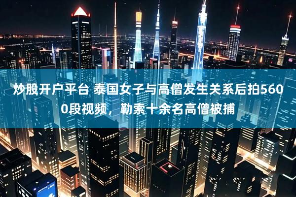 炒股开户平台 泰国女子与高僧发生关系后拍5600段视频，勒索十余名高僧被捕