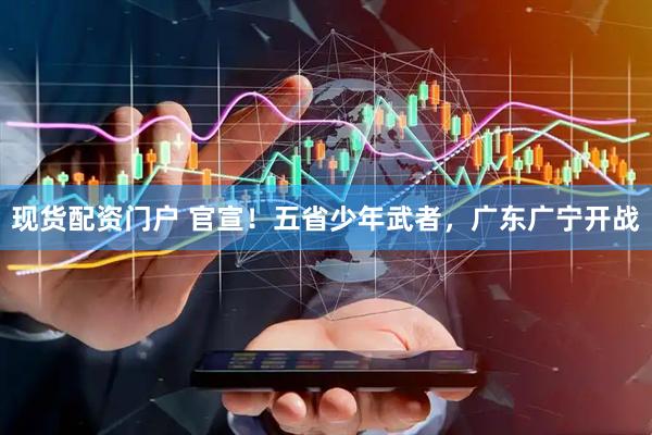 现货配资门户 官宣！五省少年武者，广东广宁开战