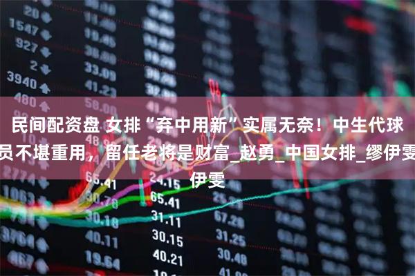民间配资盘 女排“弃中用新”实属无奈！中生代球员不堪重用，留任老将是财富_赵勇_中国女排_缪伊雯