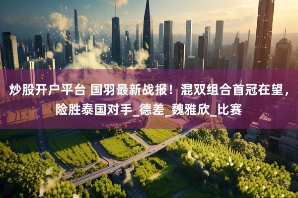 炒股开户平台 国羽最新战报！混双组合首冠在望，险胜泰国对手_德差_魏雅欣_比赛