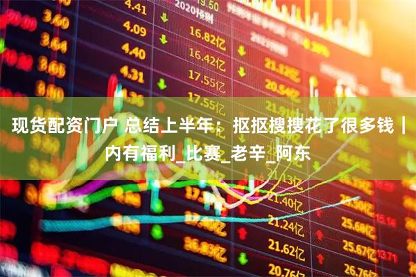 现货配资门户 总结上半年：抠抠搜搜花了很多钱｜内有福利_比赛_老辛_阿东