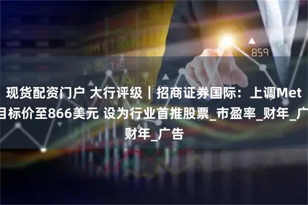 现货配资门户 大行评级｜招商证券国际：上调Meta目标价至866美元 设为行业首推股票_市盈率_财年_广告