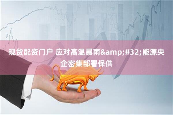 现货配资门户 应对高温暴雨&#32;能源央企密集部署保供