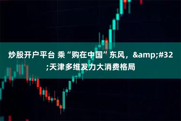 炒股开户平台 乘“购在中国”东风，&#32;天津多维发力大消费格局