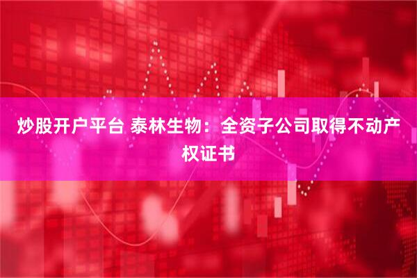 炒股开户平台 泰林生物：全资子公司取得不动产权证书