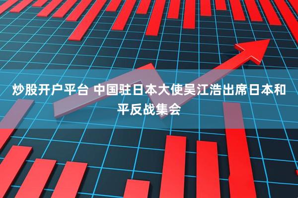炒股开户平台 中国驻日本大使吴江浩出席日本和平反战集会