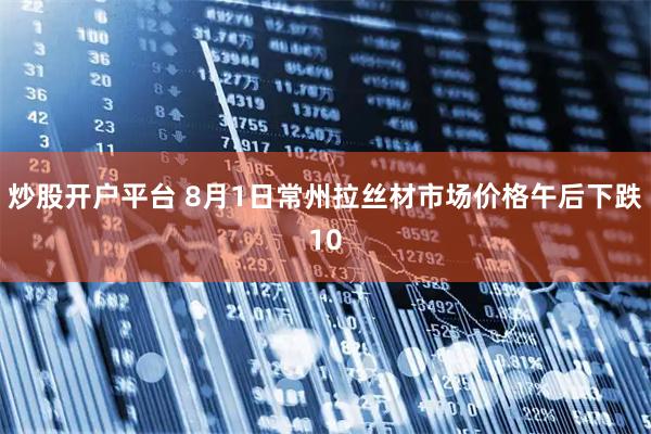 炒股开户平台 8月1日常州拉丝材市场价格午后下跌10