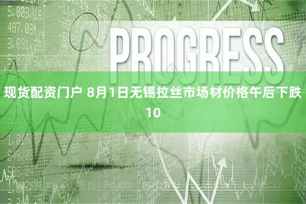 现货配资门户 8月1日无锡拉丝市场材价格午后下跌10