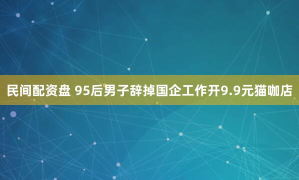 民间配资盘 95后男子辞掉国企工作开9.9元猫咖店