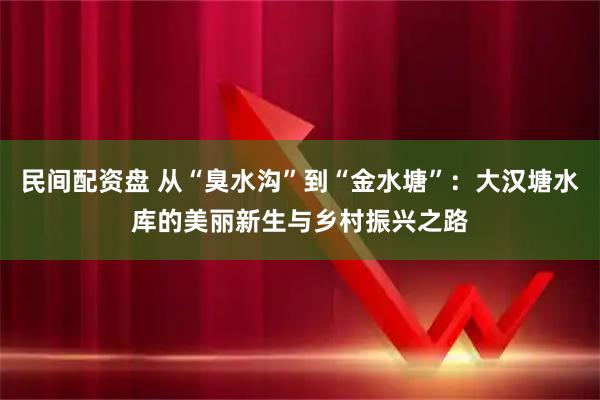 民间配资盘 从“臭水沟”到“金水塘”：大汉塘水库的美丽新生与乡村振兴之路